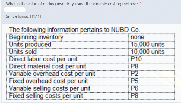 What is the value of ending inventory using the variable costing method? *
Sample format: 111,111
The following information pertains to NUBD Co.
Beginning inventory
Units produced
Units sold
Direct labor cost per unit
Direct material cost per unit
Variable overhead cost per unit
Fixed overhead cost per unit
Variable selling costs per unit
Fixed selling costs per unit
none
15,000 units
10,000 units
P10
P8
P2
P5
P6
P8
