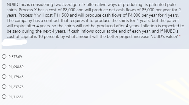 NUBD Inc. is considering two average-risk alternative ways of producing its patented polo
shirts. Process X has a cost of P8,000 and will produce net cash flows of P5,000 per year for 2
years. Process Y will cost P11,500 and will produce cash flows of P4,000 per year for 4 years.
The company has a contract that requires it to produce the shirts for 4 years, but the patent
will expire after 4 years, so the shirts will not be produced after 4 years. Inflation is expected to
be zero during the next 4 years. If cash inflows occur at the end of each year, and if NUBD's
cost of capital is 10 percent, by what amount will the better project increase NUBD's value? *
O P 677.69
P1,098.89
O P1,179.46
O P1,237.76
O P1,312.31
