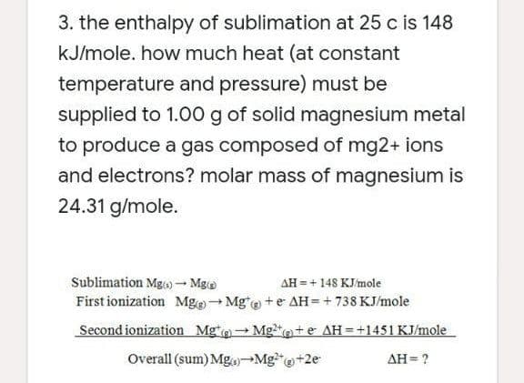 3. the enthalpy of sublimation at 25 c is 148
kJ/mole. how much heat (at constant
temperature and pressure) must be
supplied to 1.00 g of solid magnesium metal
to produce a gas composed of mg2+ ions
and electrons? molar mass of magnesium is
24.31 g/mole.
Sublimation Mg- Mgo
AH =+148 KJ/mole
First ionization Mge- Mg*e +e AH=+ 738 KJ/mole
Second ionization Mge- Mg*o+e AH=+1451 KJ/mole
Overall (sum) Mg)-Mg"@+2e
AH= ?

