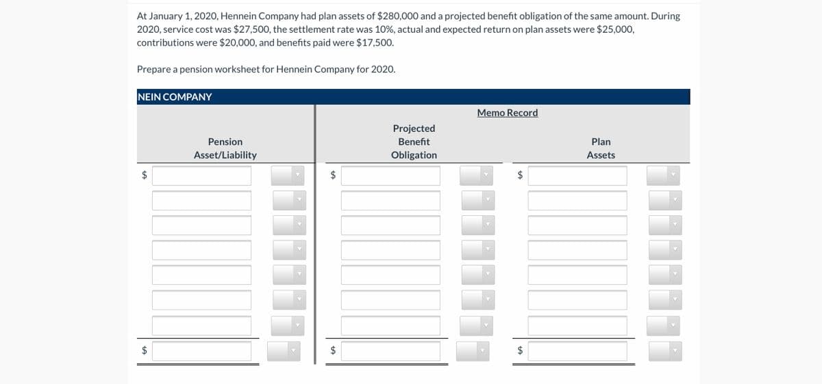 At January 1, 2020, Hennein Company had plan assets of $280,000 and a projected benefit obligation of the same amount. During
2020, service cost was $27,500, the settlement rate was 10%, actual and expected return on plan assets were $25,000,
contributions were $20,000, and benefits paid were $17,500.
Prepare a pension worksheet for Hennein Company for 2020.
NEIN COMPANY
Memo Record
Projected
Pension
Benefit
Plan
Asset/Liability
Obligation
Assets
$
$
%24
%24
%24
%24
