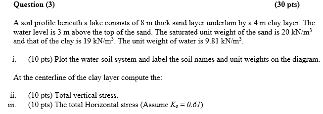 Question (3)
(30 pts)
A soil profile beneath a lake consists of 8 m thick sand layer underlain by a 4 m clay layer. The
water level is 3 m above the top of the sand. The saturated unit weight of the sand is 20 kN/m³
and that of the clay is 19 kN/m³. The unit weight of water is 9.81 kN/m³.
i.
(10 pts) Plot the water-soil system and label the soil names and unit weights on the diagram.
At the centerline of the clay layer compute the:
ii.
(10 pts) Total vertical stress.
(10 pts) The total Horizontal stress (Assume K. = 0.61)
