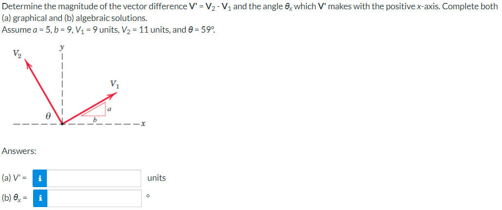 Determine the magnitude of the vector difference V' = V₂ - V₁ and the angle 8x which V' makes with the positive x-axis. Complete both
(a) graphical and (b) algebraic solutions.
Assume a = 5, b = 9, V₁ = 9 units, V₂ = 11 units, and 0 = 59°
Ve
V₁
0
V₂
Answers:
(a) V' =
(b)x= i
i
units
O