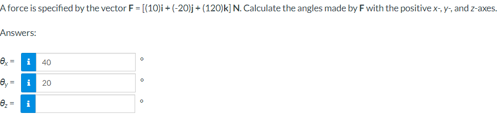 A force is specified by the vector F = [(10)i + (-20)j + (120)k] N. Calculate the angles made by F with the positive x-, y-, and z-axes.
Answers:
ex= i 40
ey
0₂= i
20
0
O