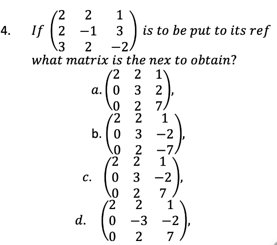 4.
2 1
3
15 (323
If -1
2 -2,
what matrix is the nex to obtain?
/2 2 1
a. 0
32
0
2 7
/2
2
1
b. 0 3 -2
0
2
-7.
C.
d.
is to be put to its ref
2
2
0
3
0 2
2
-3
2
2
0
0
-2
7
1
-2
7