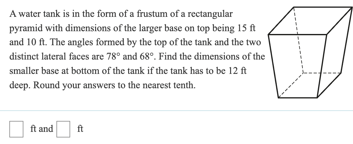 A water tank is in the form of a frustum of a rectangular
pyramid with dimensions of the larger base on top being 15 ft
and 10 ft. The angles formed by the top of the tank and the two
distinct lateral faces are 78° and 68°. Find the dimensions of the
smaller base at bottom of the tank if the tank has to be 12 ft
deep. Round your answers to the nearest tenth.
ft and
ft