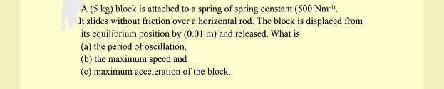 A (5 kg) block is attached to a spring of spring constant (500 Nm".
It slides without friction over a horizontal rod. The block is displaced from
its equilibrium position by (0.01 m) and released. What is
(a) the period of oscillation,
(b) the maximum speed and
(c) maximum acceleration of the block.
