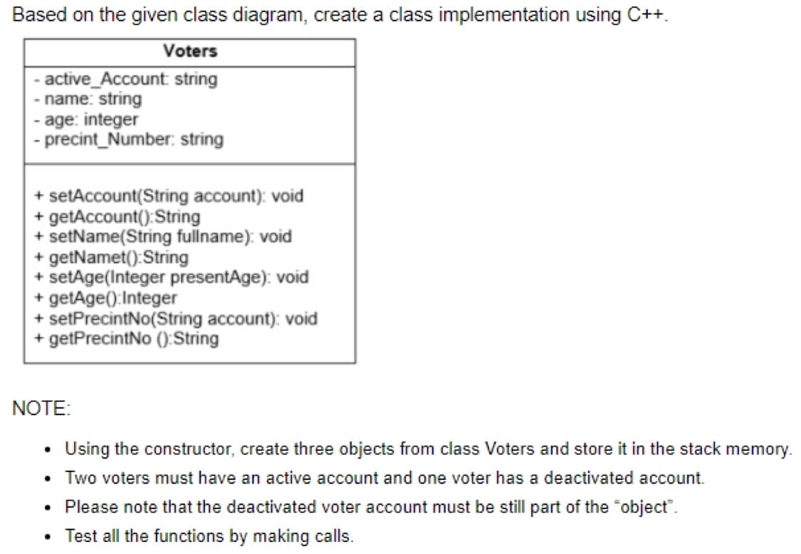 Based on the given class diagram, create a class implementation using C++.
Voters
- active_Account: string
- name: string
<-
age: integer
- precint_Number: string
+ setAccount(String account); void
+ getAccount(): String
+ setName(String fullname): void
+ getNamet(): String
+ setAge(Integer presentAge): void
+ getAge(): Integer
+ setPrecintNo(String account): void
+ getPrecintNo (): String
NOTE:
• Using the constructor, create three objects from class Voters and store it in the stack memory.
• Two voters must have an active account and one voter has a deactivated account.
●
Please note that the deactivated voter account must be still part of the "object".
Test all the functions by making calls.
