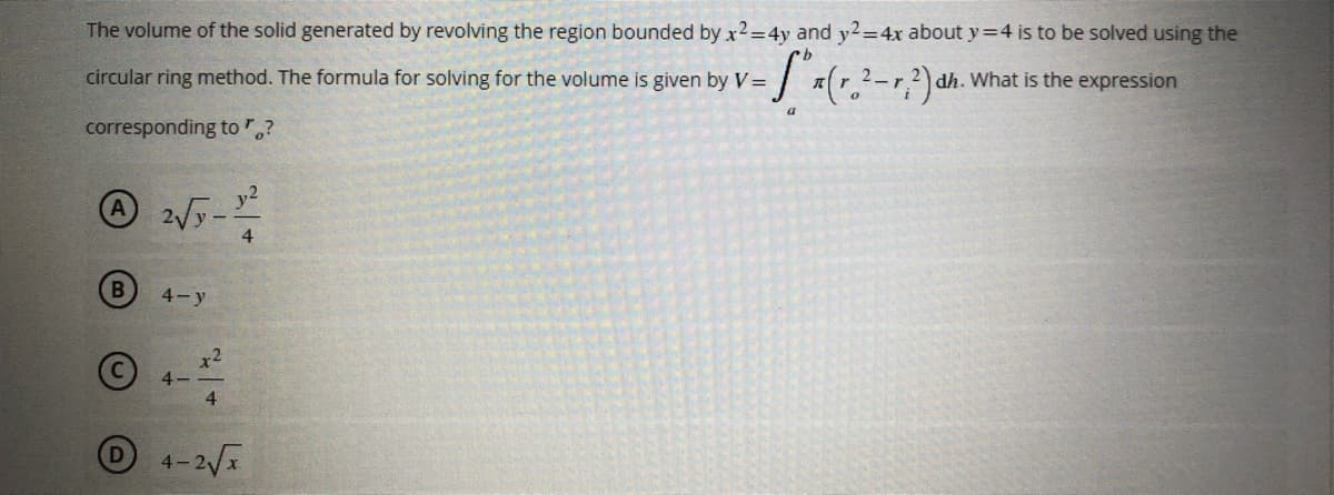 The volume of the solid generated by revolving the region bounded by x2=4y and y2=4x about y=4 is to be solved using the
2_ 2 dh. What is the expression
circular ring method. The formula for solving for the volume is given by V= - Sox (r. ²-1, ²) dh.
r
a
corresponding to "?
A 2√y-1²
4
B
4-y
x2
4-
4
4-2√x