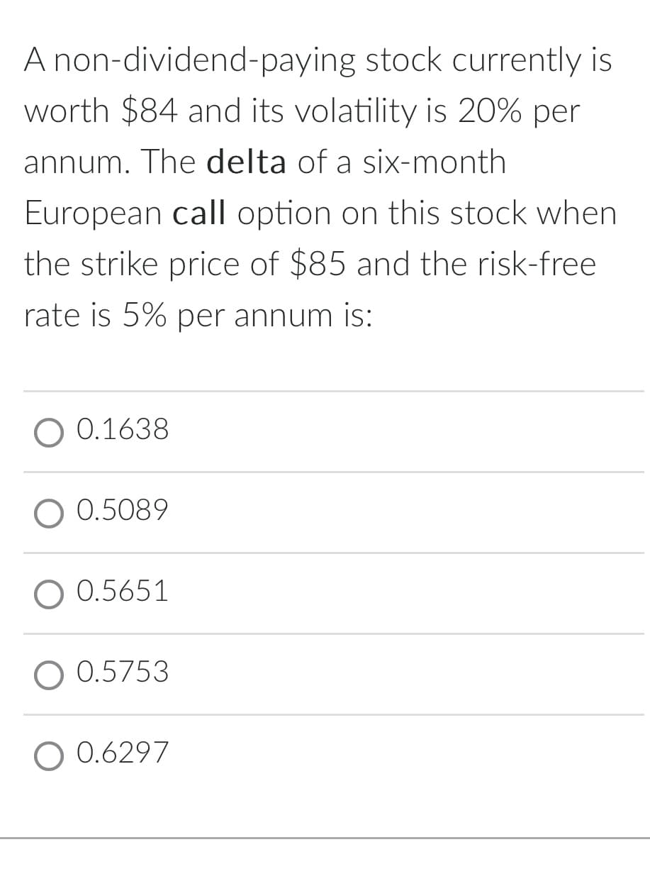 A non-dividend-paying stock currently is
worth $84 and its volatility is 20% per
annum. The delta of a six-month
European call option on this stock when
the strike price of $85 and the risk-free
rate is 5% per annum is:
O 0.1638
O 0.5089
0.5651
0.5753
0.6297