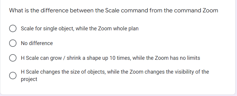 What is the difference between the Scale command from the command Zoom
Scale for single object, while the Zoom whole plan
No difference
H Scale can grow / shrink a shape up 10 times, while the Zoom has no limits
H Scale changes the size of objects, while the Zoom changes the visibility of the
project
