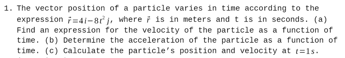 1. The vector position of a particle varies in time according to the
expression ř=4i-8t j, where i is in meters and t is in seconds. (a)
Find an expression for the velocity of the particle as a function of
time. (b) Determine the acceleration of the particle as a function of
time. (c) Calculate the particle's position and velocity at t=1s.
