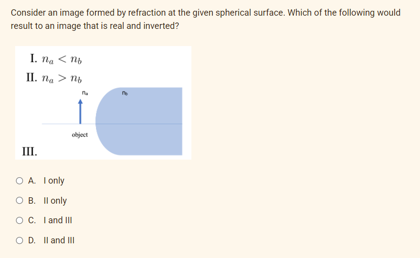 Consider an image formed by refraction at the given spherical surface. Which of the following would
result to an image that is real and inverted?
I. na < nb
II. na > nb
III.
na
object
O A. I only
O B. II only
O C. I and III
O D. II and III
nb