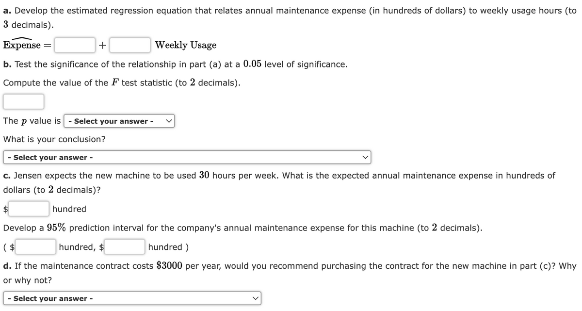 a. Develop the estimated regression equation that relates annual maintenance expense (in hundreds of dollars) to weekly usage hours (to
3 decimals).
Expense =
+
Weekly Usage
b. Test the significance of the relationship in part (a) at a 0.05 level of significance.
Compute the value of the F test statistic (to 2 decimals).
The p value is - Select your answer -
What is your conclusion?
- Select your answer -
c. Jensen expects the new machine to be used 30 hours per week. What is the expected annual maintenance expense in hundreds of
dollars (to 2 decimals)?
$
hundred
Develop a 95% prediction interval for the company's annual maintenance expense for this machine (to 2 decimals).
($
hundred, $
hundred)
d. If the maintenance contract costs $3000 per year, would you recommend purchasing the contract for the new machine in part (c)? Why
or why not?
- Select your answer -