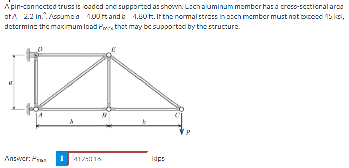 A pin-connected truss is loaded and supported as shown. Each aluminum member has a cross-sectional area
of A = 2.2 in.². Assume a = 4.00 ft and b = 4.80 ft. If the normal stress in each member must not exceed 45 ksi,
determine the maximum load Pmax that may be supported by the structure.
Answer: Pmax=
b
41250.16
B
E
b
kips