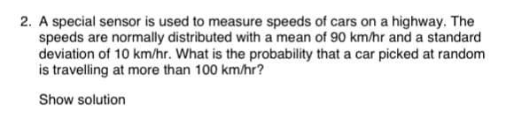 2. A special sensor is used to measure speeds of cars on a highway. The
speeds are normally distributed with a mean of 90 km/hr and a standard
deviation of 10 km/hr. What is the probability that a car picked at random
is travelling at more than 100 km/hr?
Show solution
