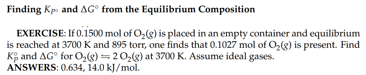 Finding Kpo and AG from the Equilibrium Composition
EXERCISE: If 0.1500 mol of O₂(g) is placed in an empty container and equilibrium
is reached at 3700 K and 895 torr, one finds that 0.1027 mol of O₂(g) is present. Find
Ko and AG for O₂(g) ⇒ 2 O₂(g) at 3700 K. Assume ideal gases.
ANSWERS: 0.634, 14.0 kJ/mol.