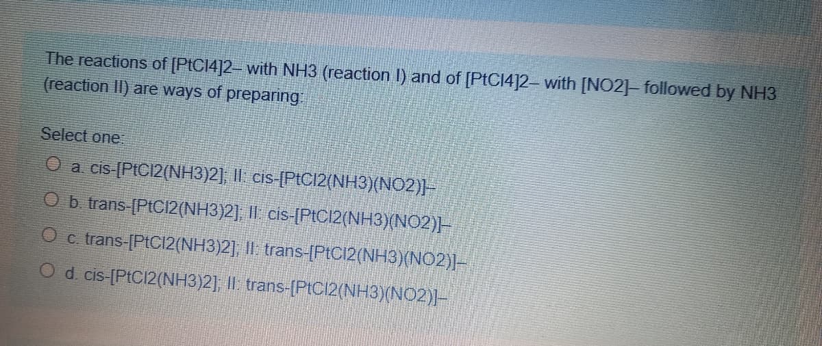 The reactions of [PIC14]2- with NH3 (reaction l) and of [PTC14]2- with [NO2]- followed by NH3
(reaction II) are ways of preparing
Select one
a cis-PIC12(NH3)21, 11. cis (PIC12(NH3)(NO2)]-
Ob trans [PIC12(NH3)2] |I cis-[PICI2(NH3)(NO2)-
O c trans-[PtC12(NH3)2], I| trans-[Ptcl2(NH3)(NO2)]-
O d cis [PtC/2(NH3)2], I| trans-[PIC12(NH3)(NO2)]-
