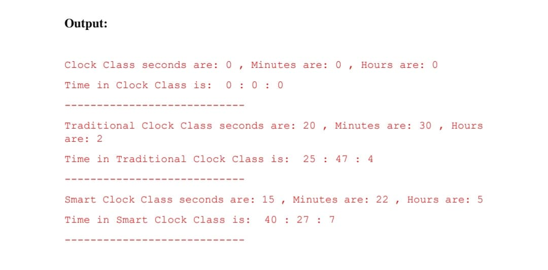 Output:
Clock Class seconds are: 0 , Minutes are: 0 , Hours are: 0
Time in Clock Class is:
0 : 0 : 0
Traditional Clock Class seconds are: 20 ,
Minutes are: 30 ,
Hours
are: 2
Time in Traditional Clock Class is:
25 : 47 : 4
Smart Clock Class seconds are: 15 , Minutes are: 22
Hours are: 5
Time in Smart Clock Class is:
40 : 27 : 7
