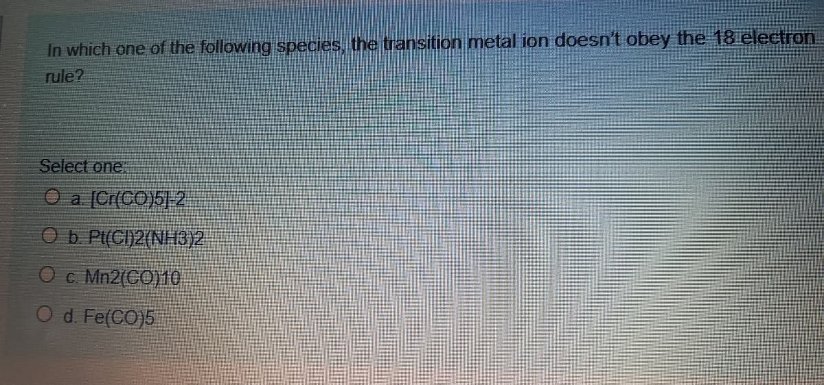 In which one of the following species, the transition metal ion doesn't obey the 18 electron
rule?
Select one.
O a [Cr(CO)5]-2
O b. Pt(CI)2(NH3)2
O c. Mn2(CO)10
d. Fe(CO)5
