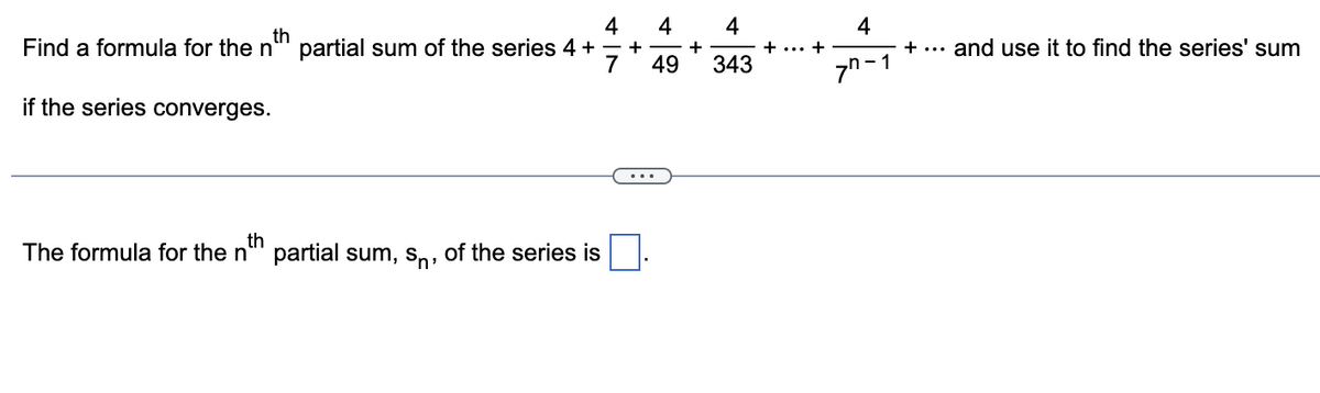 4 4 4
th
Find a formula for the nº partial sum of the series 4 + + +
7 49 343
if the series converges.
th
The formula for the n' partial sum, s, of the series is
+
4
77-1
+ ... and use it to find the series' sum