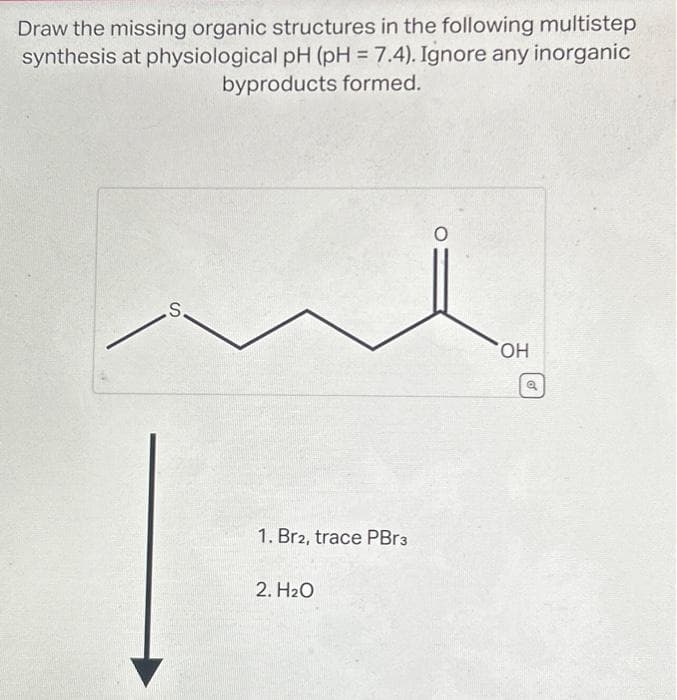 Draw the missing organic structures in the following multistep
synthesis at physiological pH (pH = 7.4). Ignore any inorganic
byproducts formed.
S.
1. Br2, trace PBr3
2. H₂O
OH