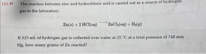 105,0
The reaction between zinc and hydrochloric acid is carried out as a source of hydrogen
gas in the laboratory:
Zn(s) + 2 HCl(aq)
ZnCl₂(aq) + H₂(g)
If 325 mL of hydrogen gas is collected over water at 25 °C at a total pressure of 748 mm
Hg, how many grams of Zn reacted?