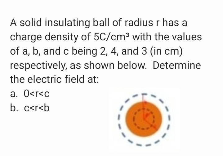 A solid insulating ball of radius r has a
charge density of 5C/cm³ with the values
of a, b, and c being 2, 4, and 3 (in cm)
respectively, as shown below. Determine
the electric field at:
a. 0<r<c
b. c<r<b
