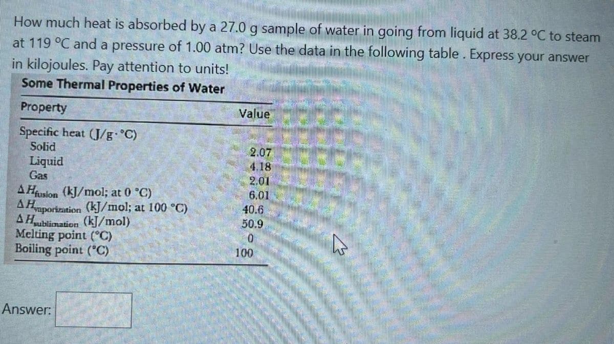 How much heat is absorbed by a 27.0 g sample of water in going from liquid at 38.2 °C to steam
at 119 °C and a pressure of 1.00 atm? Use the data in the following table. Express your answer
in kilojoules. Pay attention to units!
Some Thermal Properties of Water
Property
Specific heat (J/g °C)
Solid
Liquid
Gas
AHfusion (kJ/mol; at 0 °C)
A Hvaporization (kJ/mol; at 100 °C)
A Hsublimation (kJ/mol)
Melting point (°C)
Boiling point (°C)
Answer:
Value
2.07
4.18
2.01
6.01
40.6
50.9
0
100
