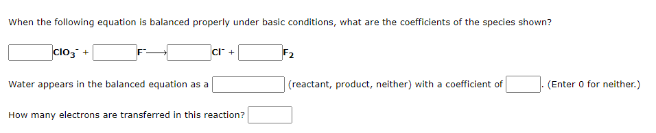When the following equation is balanced properly under basic conditions, what are the coefficients of the species shown?
ClO3 +
Water appears in the balanced equation as a
CI™ +
How many electrons are transferred in this reaction?
F2
(reactant, product, neither) with a coefficient of
(Enter 0 for neither.)