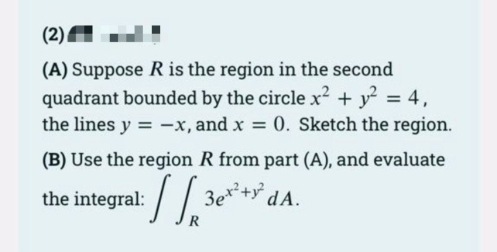 (2)
(A) Suppose R is the region in the second
quadrant bounded by the circle x² + y² = 4,
the lines y = -x, and x = 0. Sketch the region.
(B) Use the region R from part (A), and evaluate
the integral:
√
3ex² + y² dA.
R
