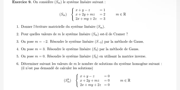 Exercice 9. On considère (Sm) le système linéaire suivant :
(Sm)
x+y-z
= 1
x+2y+mz = 2
2x+my+22 = 3
mЄR
1. Donner l'écriture matricielle du système linéaire (SM).
2. Pour quelles valeurs de m le système linéaire (Sm) est-il de Cramer ?
3. On pose m = -2. Résoudre le système linéaire (S-2) par la méthode de Gauss.
4. On pose m = 3. Résoudre le système linéaire (53) par la méthode de Gauss.
5. On pose m = 0. Résoudre le système linéaire (So) en utilisant la matrice inverse.
6. Déterminer suivant les valeurs de m le nombre de solutions du système homogène suivant :
(il n'est pas demandé de calculer les solutions)
x+y-z
= 0
(Sm)
x + 2y +mz
2x +my+2z
=0
= 0
mЄR