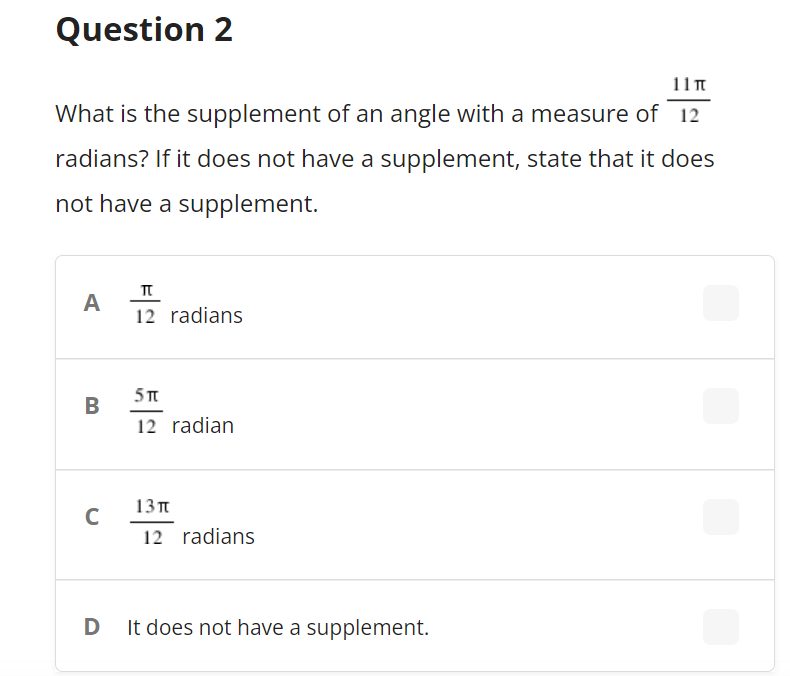 Question 2
11T
What is the supplement of an angle with a measure of 12
radians? If it does not have a supplement, state that it does
not have a supplement.
A
12 radians
5T
В
12 radian
13п
C
12 radians
D It does not have a supplement.
