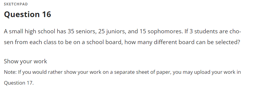 SKETCHPAD
Question 16
A small high school has 35 seniors, 25 juniors, and 15 sophomores. If 3 students are cho-
sen from each class to be on a school board, how many different board can be selected?
Show your work
Note: If you would rather show your work on a separate sheet of paper, you may upload your work in
Question 17.
