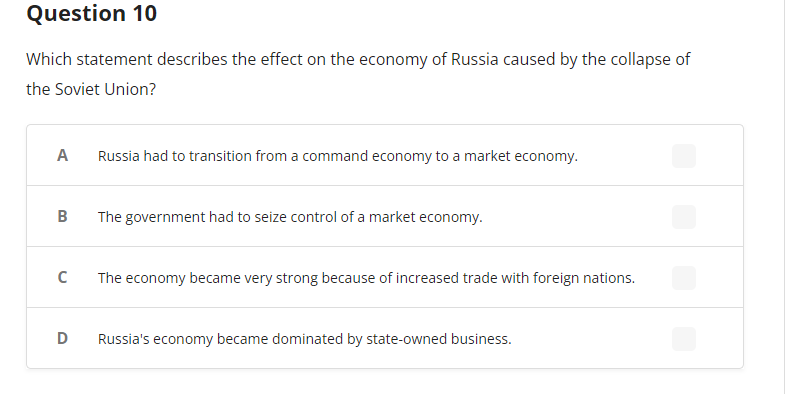 Question 10
Which statement describes the effect on the economy of Russia caused by the collapse of
the Soviet Union?
A
B
с
D
Russia had to transition from a command economy to a market economy.
The government had to seize control of a market economy.
The economy became very strong because of increased trade with foreign nations.
Russia's economy became dominated by state-owned business.