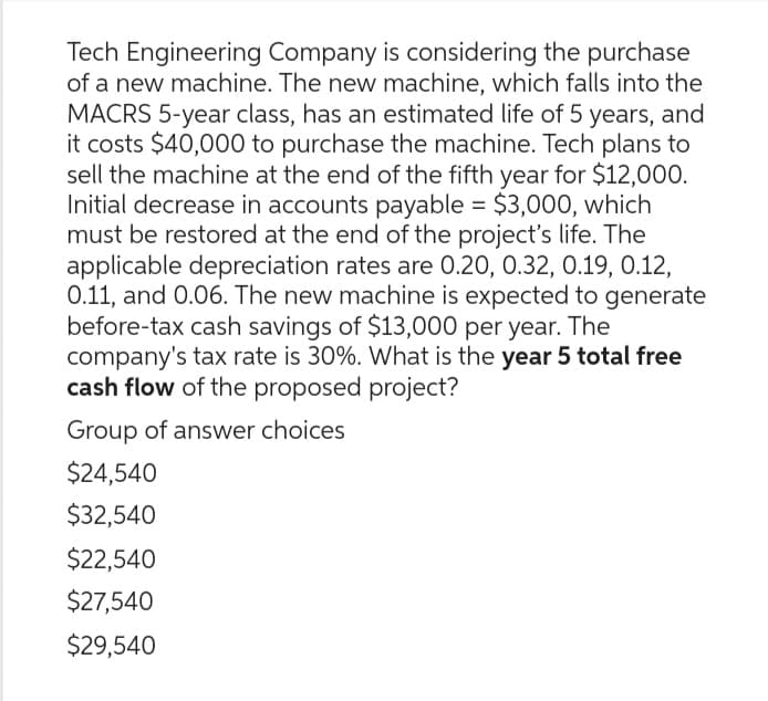 Tech Engineering Company is considering the purchase
of a new machine. The new machine, which falls into the
MACRS 5-year class, has an estimated life of 5 years, and
it costs $40,000 to purchase the machine. Tech plans to
sell the machine at the end of the fifth year for $12,000.
Initial decrease in accounts payable = $3,000, which
must be restored at the end of the project's life. The
applicable depreciation rates are 0.20, 0.32, 0.19, 0.12,
0.11, and 0.06. The new machine is expected to generate
before-tax cash savings of $13,000 per year. The
company's tax rate is 30%. What is the year 5 total free
cash flow of the proposed project?
Group of answer choices
$24,540
$32,540
$22,540
$27,540
$29,540