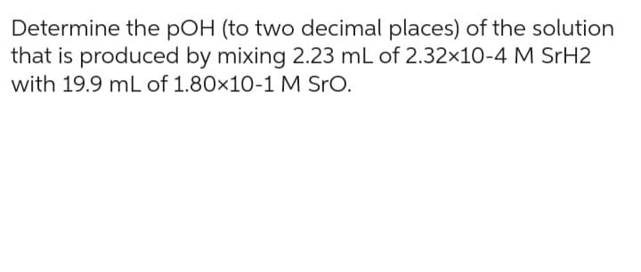 Determine the pOH (to two decimal places) of the solution
that is produced by mixing 2.23 mL of 2.32x10-4 M SrH2
with 19.9 mL of 1.80×10-1 M SrO.
