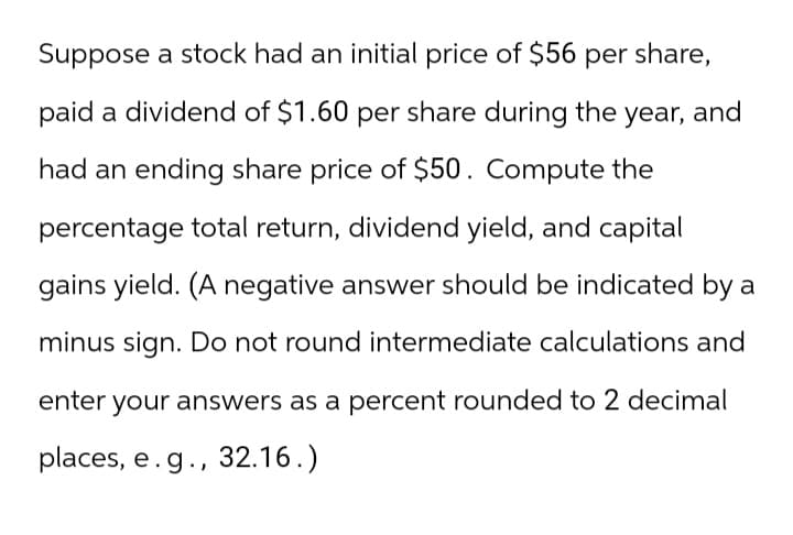 Suppose a stock had an initial price of $56 per share,
paid a dividend of $1.60 per share during the year, and
had an ending share price of $50. Compute the
percentage total return, dividend yield, and capital
gains yield. (A negative answer should be indicated by a
minus sign. Do not round intermediate calculations and
enter your answers as a percent rounded to 2 decimal
places, e.g., 32.16.)