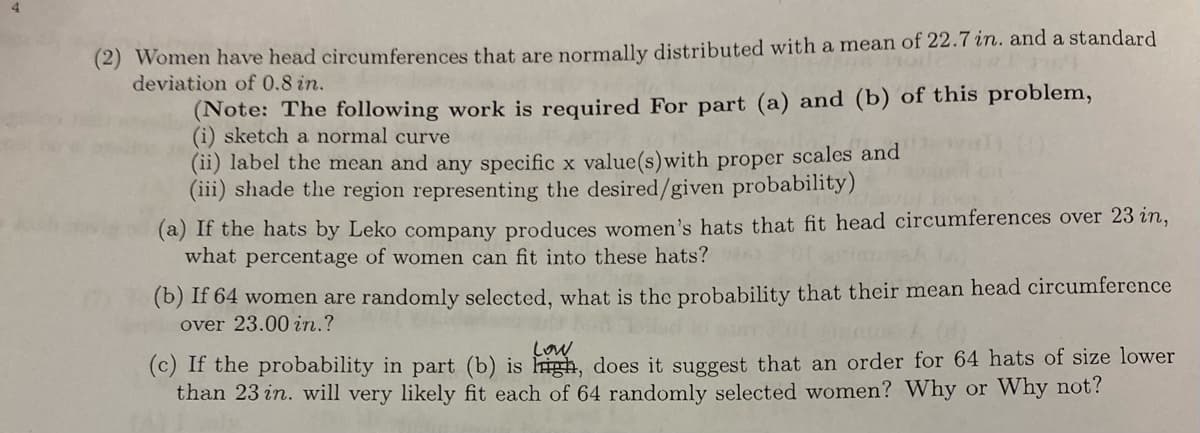 (2) Women have head circumferences that are normally distributed with a mean of 22.7 in. and a standard
deviation of 0.8 in.
(Note: The following work is required For part (a) and (b) of this problem,
(i) sketch a normal curve
(ii) label the mean and any specific x value(s) with proper scales and
(iii) shade the region representing the desired/given probability)
(a) If the hats by Leko company produces women's hats that fit head circumferences over 23 in,
what percentage of women can fit into these hats?
(b) If 64 women are randomly selected, what is the probability that their mean head circumference
over 23.00 in.?
Low
(c) If the probability in part (b) is high, does it suggest that an order for 64 hats of size lower
than 23 in. will very likely fit each of 64 randomly selected women? Why or why not?