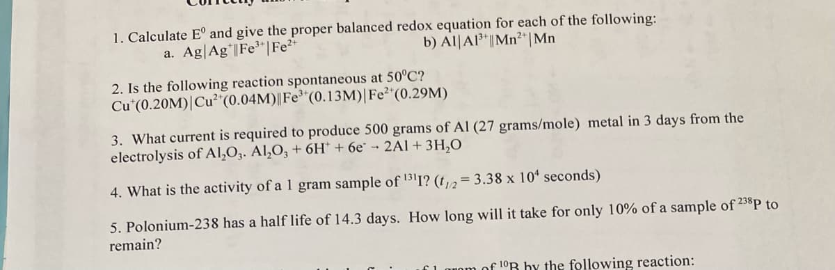1. Calculate Eº and give the proper balanced redox equation for each of the following:
a. Ag Agt|Fe³+ | Fe²+
b) Al Al³+ || Mn²+ | Mn
2. Is the following reaction spontaneous at 50°C?
Cut (0.20M)| Cu²+ (0.04M)| Fe³+ (0.13M) | Fe²+ (0.29M)
3. What current is required to produce 500 grams of Al (27 grams/mole) metal in 3 days from the
electrolysis of Al₂O3. Al₂O3 + 6H + 6e - 2Al + 3H₂O
4. What is the activity of a 1 gram sample of ¹311? (t1/2 = 3.38 x 104 seconds)
5. Polonium-238 has a half life of 14.3 days. How long will it take for only 10% of a sample of 238P to
remain?
of 10R by the following reaction: