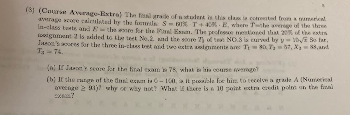 (3) (Course Average-Extra) The final grade of a student in this class is converted from a numerical
average score calculated by the formula: S = 60% 7+40% E, where T-the average of the three
in-class tests and E = the score for the Final Exam. The professor mentioned that 20% of the extra
assignment 2 is added to the test No.2. and the score T3 of test NO.3 is curved by y=10√ So far,
Jason's scores for the three in-class test and two extra assignments are: T₁ = 80, T₁ = 57, X2 = 88,and
T3 = 74.
(a) If Jason's score for the final exam is 78, what is his course average?
(b) If the range of the final exam is 0-100, is it possible for him to receive a grade A (Numerical
average ≥93)? why or why not? What if there is a 10 point extra credit point on the final
exam?