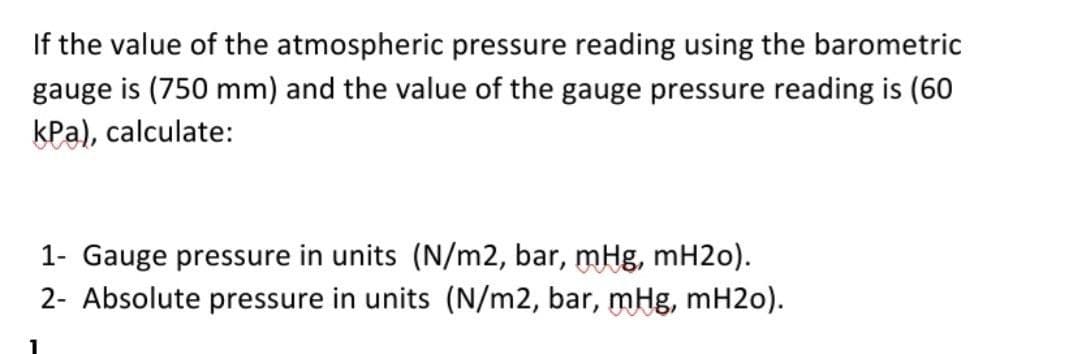 If the value of the atmospheric pressure reading using the barometric
gauge is (750 mm) and the value of the gauge pressure reading is (60
kPa), calculate:
1- Gauge pressure in units (N/m2, bar, mHg, mH2o).
2- Absolute pressure in units (N/m2, bar, mHg, mH2o).