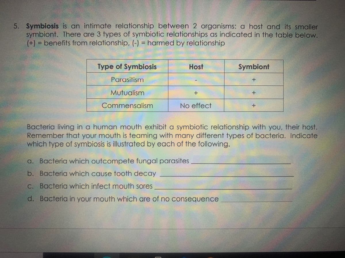 5. Symbiosis is an intimate relationship between 2 organisms: a host and its smaller
symbiont. There are 3 types of symbiotic relationships as indicated in the table below.
(+) = benefits from relationship, (-) = harmed by relationship
Type of Symbiosis
Host
Symbiont
Parasitism
Mutualism
+.
Commensalism
No effect
Bacteria living in a human mouth exhibit a symbiotic relationship with you, their host.
Remember that your mouth is teaming with many different types of bacteria. Indicate
which type of symbiosis is illustrated by each of the following.
a. Bacteria which outcompete fungal parasites
b. Bacteria which cause tooth decay
C. Bacteria which infect mouth sores
d. Bacteria in your mouth which are of no consequence
