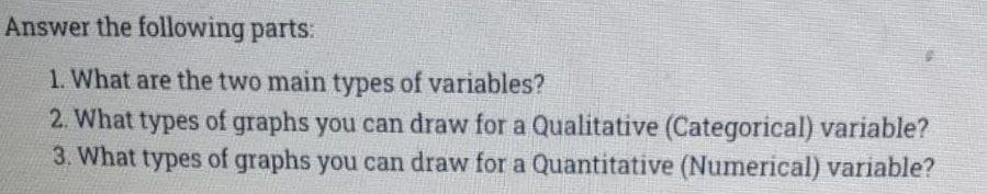 Answer the following parts:
1. What are the two main types of variables?
2. What types of graphs you can draw for a Qualitative (Categorical) variable?
3. What types of graphs you can draw for a Quantitative (Numerical) variable?