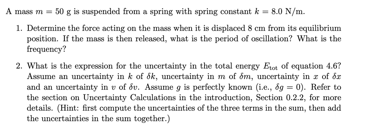 A mass m =
50 g is suspended from a spring with spring constant k
8.0 N/m.
1. Determine the force acting on the mass when it is displaced 8 cm from its equilibrium
position. If the mass is then released, what is the period of oscillation? What is the
frequency?
2. What is the expression for the uncertainty in the total energy Etot of equation 4.6?
Assume an uncertainty in k of dk, uncertainty in m of dm, uncertainty in x of dx
and an uncertainty in v of dv. Assume g is perfectly known (i.e., ôg = 0). Refer to
the section on Uncertainty Calculations in the introduction, Section 0.2.2, for more
details. (Hint: first compute the uncertainties of the three terms in the sum, then add
the uncertainties in the sum together.)
6.
