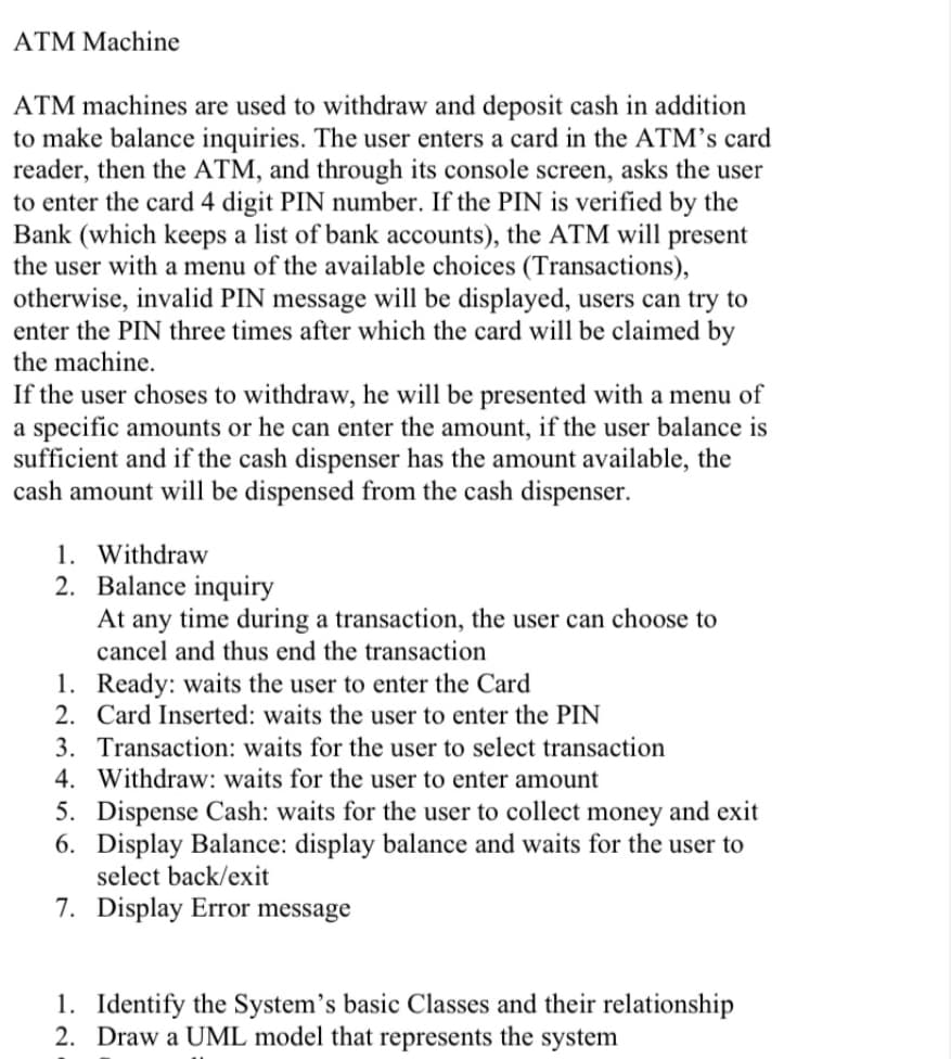 ATM Machine
ATM machines are used to withdraw and deposit cash in addition
to make balance inquiries. The user enters a card in the ATM's card
reader, then the ATM, and through its console screen, asks the user
to enter the card 4 digit PIN number. If the PIN is verified by the
Bank (which keeps a list of bank accounts), the ATM will present
the user with a menu of the available choices (Transactions),
otherwise, invalid PIN message will be displayed, users can try to
enter the PIN three times after which the card will be claimed by
the machine.
If the user choses to withdraw, he will be presented with a menu of
a specific amounts or he can enter the amount, if the user balance is
sufficient and if the cash dispenser has the amount available, the
cash amount will be dispensed from the cash dispenser.
1. Withdraw
2. Balance inquiry
At any time during a transaction, the user can choose to
cancel and thus end the transaction
1. Ready: waits the user to enter the Card
2. Card Inserted: waits the user to enter the PIN
3. Transaction: waits for the user to select transaction
4. Withdraw: waits for the user to enter amount
5. Dispense Cash: waits for the user to collect money and exit
6. Display Balance: display balance and waits for the user to
select back/exit
7. Display Error message
1. Identify the System's basic Classes and their relationship
2. Draw a UML model that represents the system

