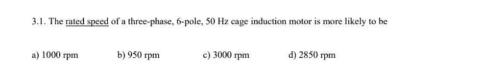 3.1. The rated speed of a three-phase, 6-pole, 50 Hz cage induction motor is more likely to be
c) 3000 rpm
d) 2850 rpm
a) 1000 rpm
b) 950 rpm
