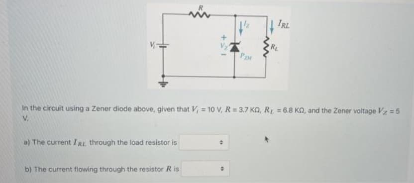 IRL
RL
In the circuit using a Zener diode above, given that V, = 10 V, R= 3.7 KO, R 6.8 KQ, and the Zener voltage Vz = 5
V.
a) The current IRL through the load resistor is
b) The current fiowing through the resistor R is:
