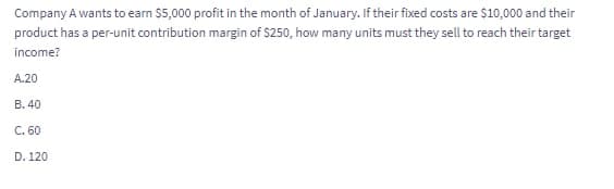 Company A wants to earn $5,000 profit in the month of January. If their fixed costs are $10,000 and their
product has a per-unit contribution margin of $250, how many units must they sell to reach their target
income?
A.20
B. 40
C. 60
D. 120
