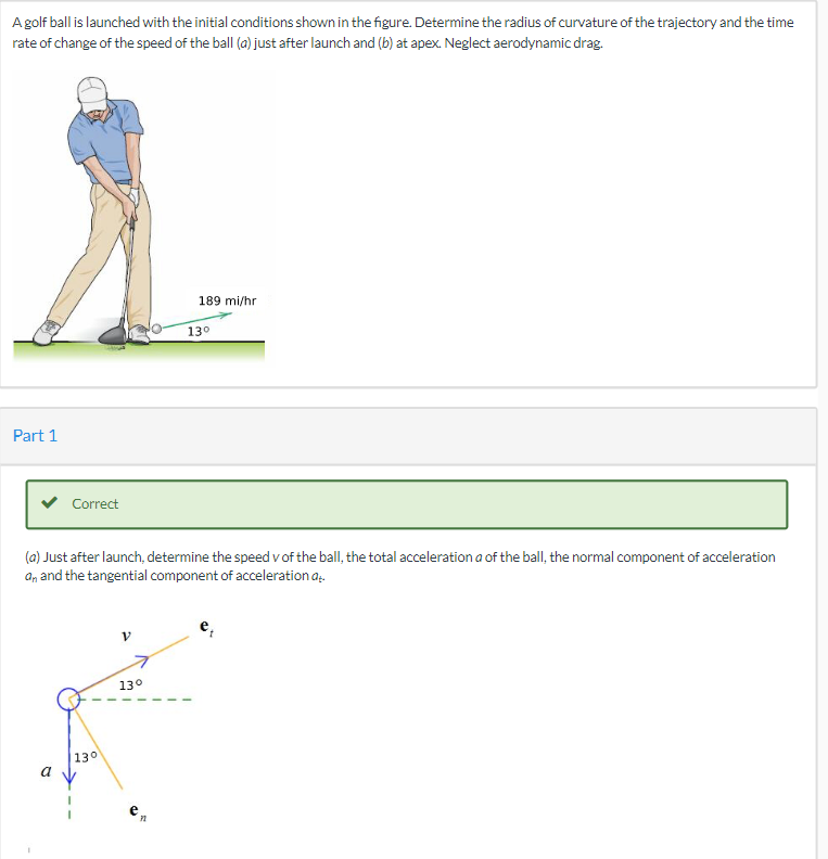 A golf ball is launched with the initial conditions shown in the figure. Determine the radius of curvature of the trajectory and the time
rate of change of the speed of the ball (a) just after launch and (b) at apex. Neglect aerodynamic drag.
189 mi/hr.
Part 1
Correct
(a) Just after launch, determine the speed v of the ball, the total acceleration a of the ball, the normal component of acceleration
a, and the tangential component of acceleration a
13°
a
130
13⁰