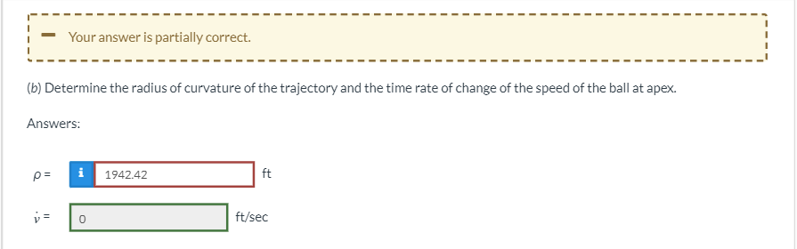 Your answer is partially correct.
(b) Determine the radius of curvature of the trajectory and the time rate of change of the speed of the ball at apex.
Answers:
i
p=
1942.42
ft
v=
0
ft/sec